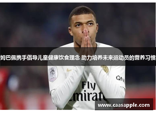姆巴佩携手倡导儿童健康饮食理念 助力培养未来运动员的营养习惯