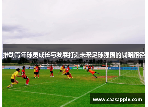推动青年球员成长与发展打造未来足球强国的战略路径 推动青年球员成长与发展打造未来足球强国的战略路径