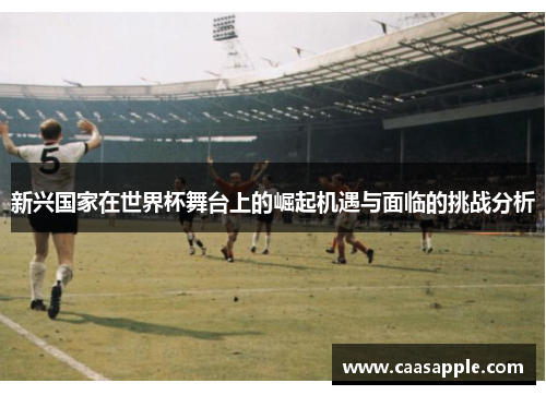 新兴国家在世界杯舞台上的崛起机遇与面临的挑战分析
