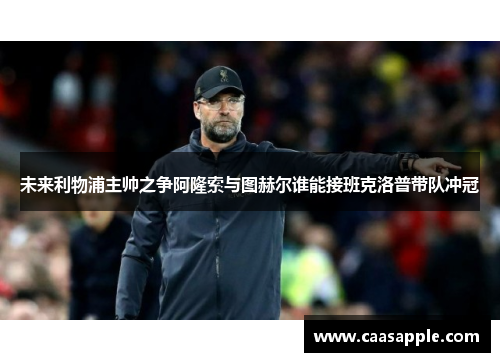 未来利物浦主帅之争阿隆索与图赫尔谁能接班克洛普带队冲冠