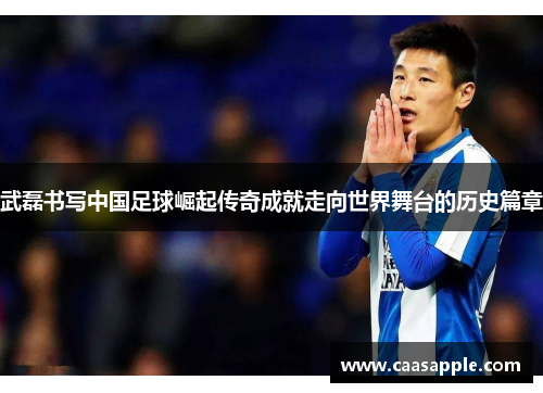 武磊书写中国足球崛起传奇成就走向世界舞台的历史篇章